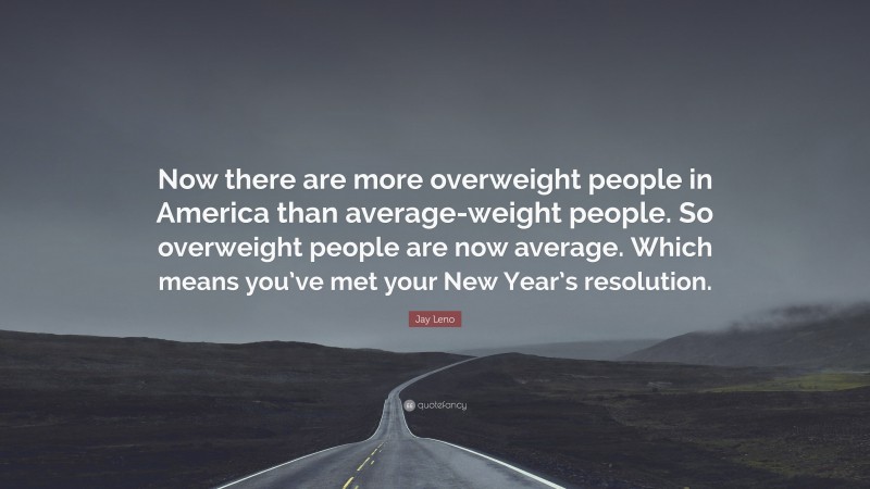 Jay Leno Quote: “Now there are more overweight people in America than average-weight people. So overweight people are now average. Which means you’ve met your New Year’s resolution.”