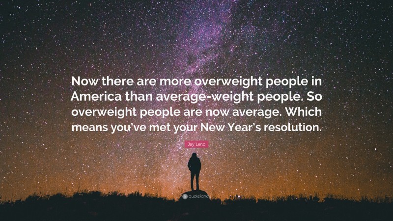 Jay Leno Quote: “Now there are more overweight people in America than average-weight people. So overweight people are now average. Which means you’ve met your New Year’s resolution.”