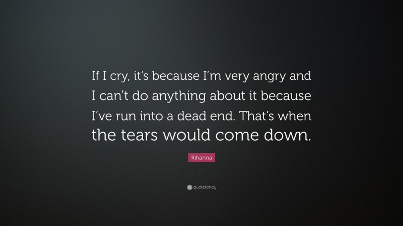 Rihanna Quote: “If I cry, it’s because I’m very angry and I can’t do anything about it because I’ve run into a dead end. That’s when the tears would come down.”