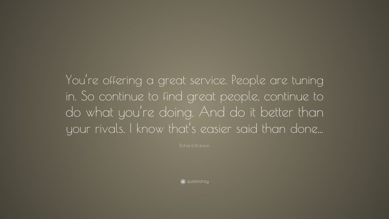 Richard Branson Quote: “You’re offering a great service. People are tuning in. So continue to find great people, continue to do what you’re doing. And do it better than your rivals. I know that’s easier said than done...”
