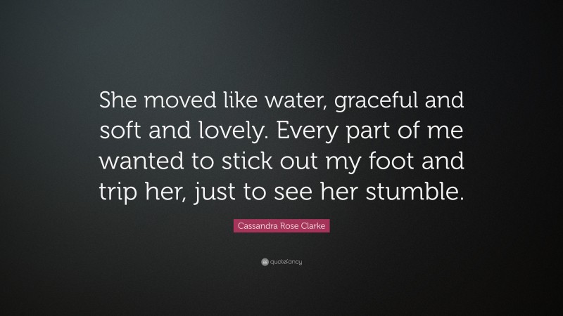 Cassandra Rose Clarke Quote: “She moved like water, graceful and soft and lovely. Every part of me wanted to stick out my foot and trip her, just to see her stumble.”