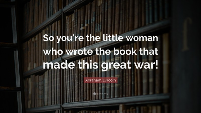 Abraham Lincoln Quote: “So you’re the little woman who wrote the book that made this great war!”