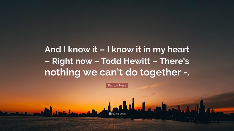 Patrick Ness Quote: “And I know it – I know it in my heart – Right now – Todd Hewitt – There’s nothing we can’t do together -.”