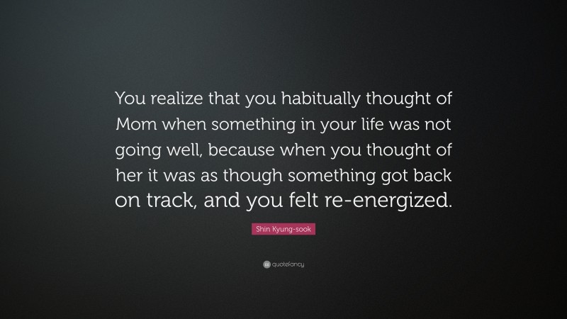 Shin Kyung-sook Quote: “You realize that you habitually thought of Mom when something in your life was not going well, because when you thought of her it was as though something got back on track, and you felt re-energized.”