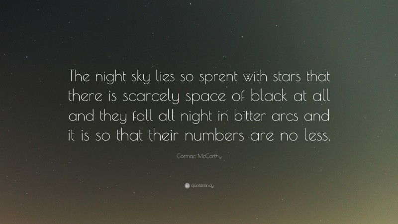 Cormac McCarthy Quote: “The night sky lies so sprent with stars that there is scarcely space of black at all and they fall all night in bitter arcs and it is so that their numbers are no less.”