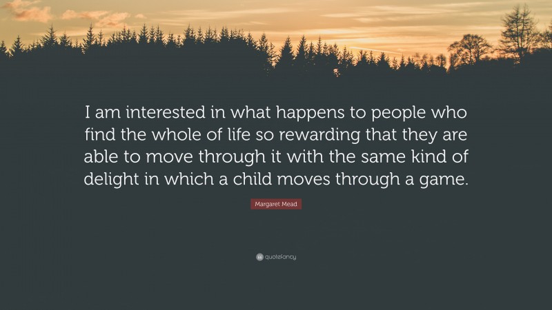 Margaret Mead Quote: “I am interested in what happens to people who find the whole of life so rewarding that they are able to move through it with the same kind of delight in which a child moves through a game.”