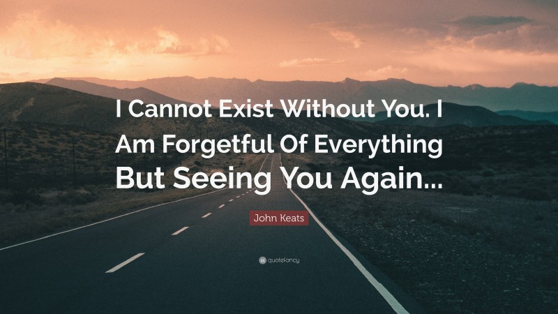 John Keats Quote: “I Cannot Exist Without You. I Am Forgetful Of Everything But Seeing You Again...”