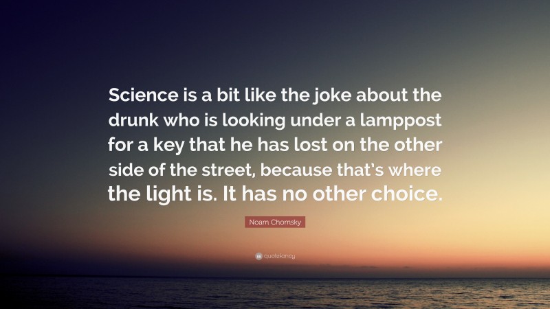 Noam Chomsky Quote: “Science is a bit like the joke about the drunk who is looking under a lamppost for a key that he has lost on the other side of the street, because that’s where the light is. It has no other choice.”
