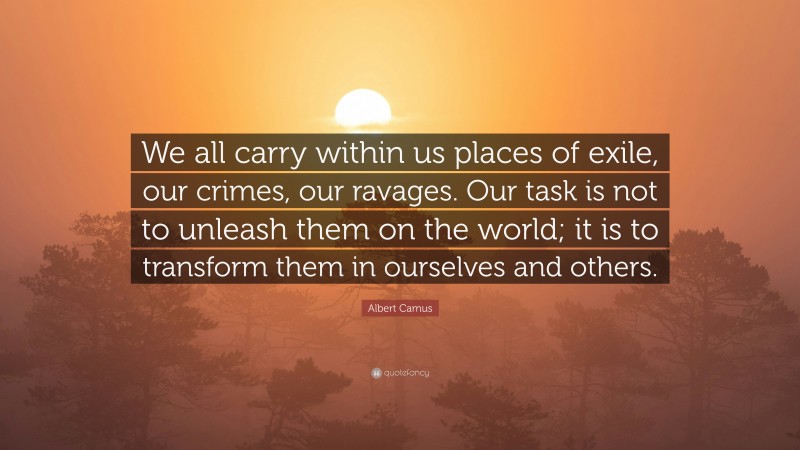 Albert Camus Quote: “We all carry within us places of exile, our crimes, our ravages. Our task is not to unleash them on the world; it is to transform them in ourselves and others.”