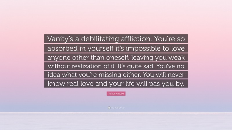 Fisher Amelie Quote: “Vanity’s a debilitating affliction. You’re so absorbed in yourself it’s impossible to love anyone other than oneself, leaving you weak without realization of it. It’s quite sad. You’ve no idea what you’re missing either. You will never know real love and your life will pas you by.”