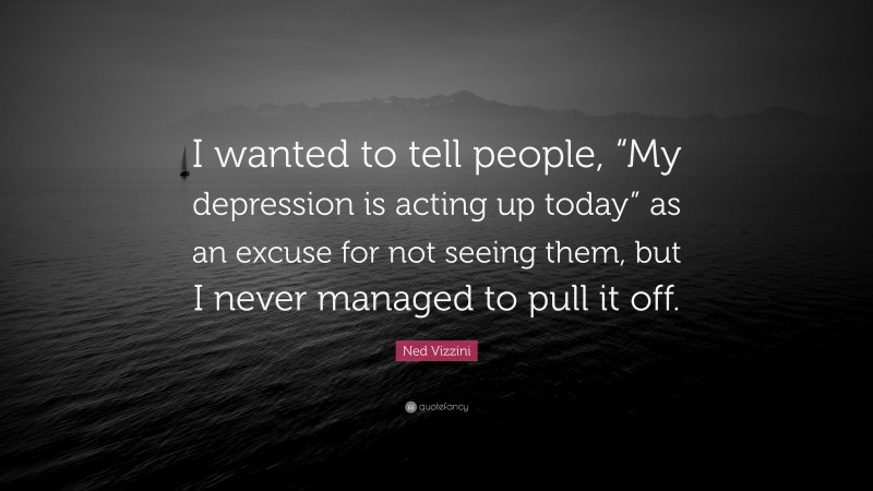 Ned Vizzini Quote: “I wanted to tell people, “My depression is acting up today” as an excuse for not seeing them, but I never managed to pull it off.”