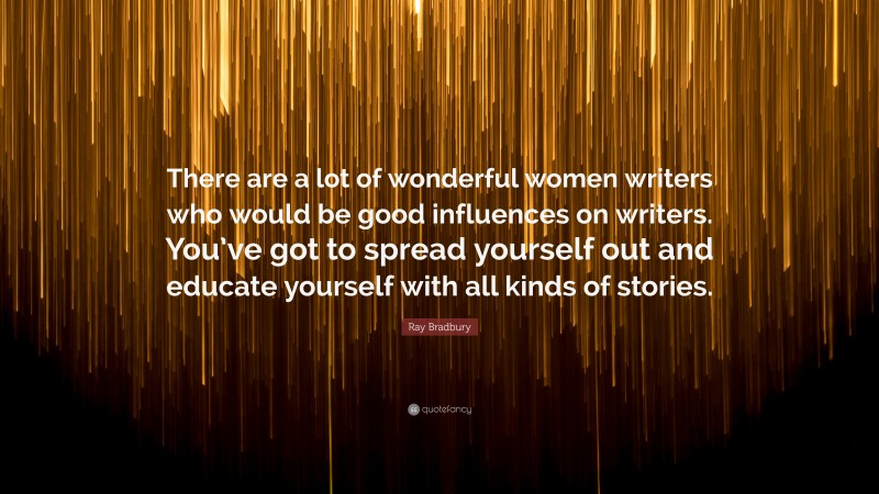 Ray Bradbury Quote: “There are a lot of wonderful women writers who would be good influences on writers. You’ve got to spread yourself out and educate yourself with all kinds of stories.”