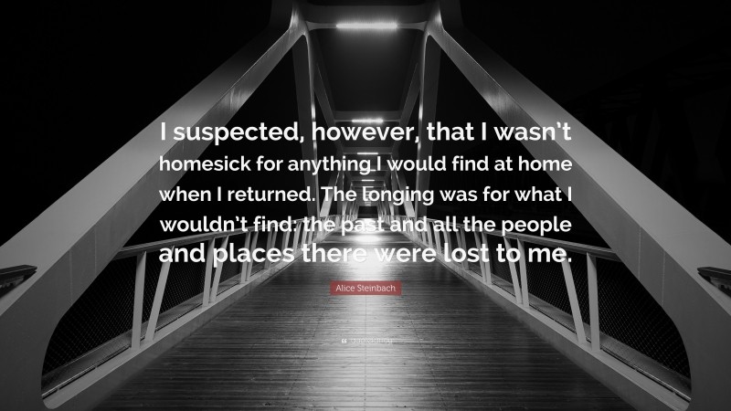 Alice Steinbach Quote: “I suspected, however, that I wasn’t homesick for anything I would find at home when I returned. The longing was for what I wouldn’t find: the past and all the people and places there were lost to me.”