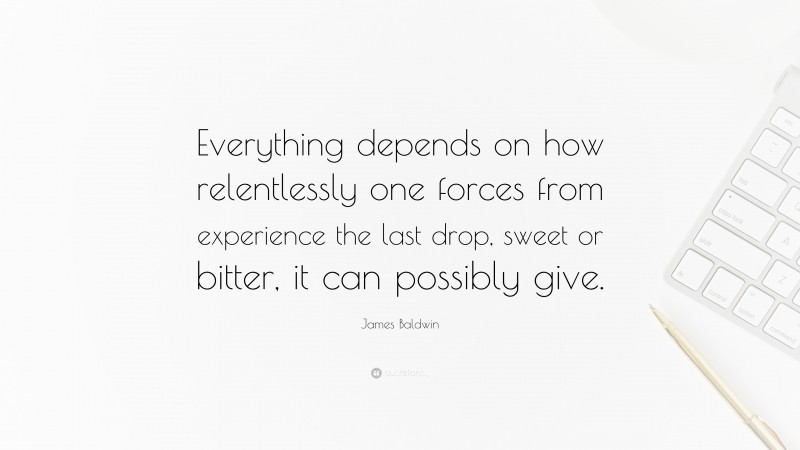 James Baldwin Quote: “Everything depends on how relentlessly one forces from experience the last drop, sweet or bitter, it can possibly give.”