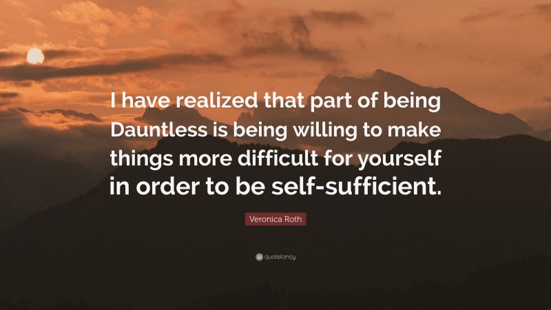 Veronica Roth Quote: “I have realized that part of being Dauntless is being willing to make things more difficult for yourself in order to be self-sufficient.”