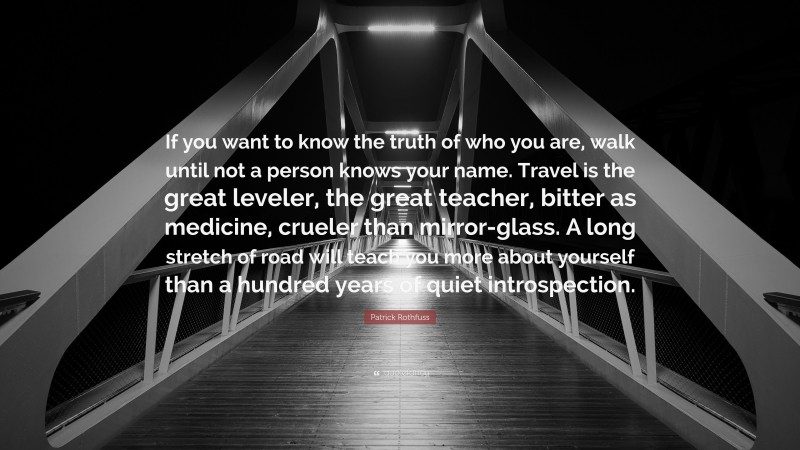 Patrick Rothfuss Quote: “If you want to know the truth of who you are, walk until not a person knows your name. Travel is the great leveler, the great teacher, bitter as medicine, crueler than mirror-glass. A long stretch of road will teach you more about yourself than a hundred years of quiet introspection.”