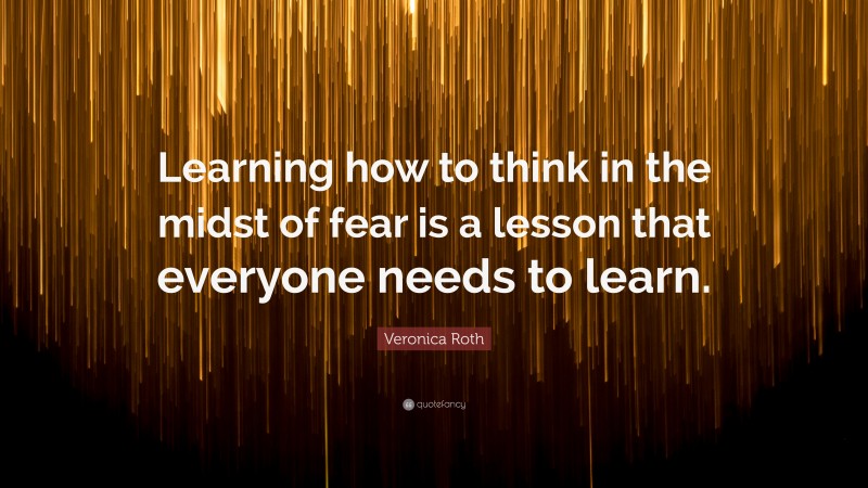 Veronica Roth Quote: “Learning how to think in the midst of fear is a lesson that everyone needs to learn.”