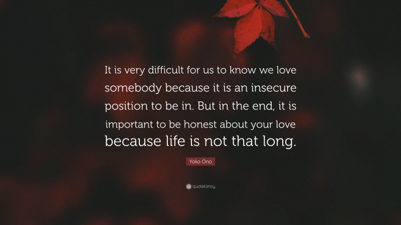Yoko Ono Quote: “It is very difficult for us to know we love somebody because it is an insecure position to be in. But in the end, it is important to be honest about your love because life is not that long.”