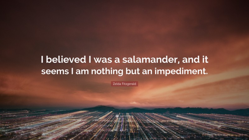 Zelda Fitzgerald Quote: “I believed I was a salamander, and it seems I am nothing but an impediment.”