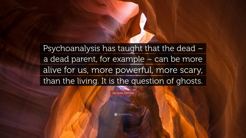 Jacques Derrida Quote: “Psychoanalysis has taught that the dead – a dead parent, for example – can be more alive for us, more powerful, more scary, than the living. It is the question of ghosts.”