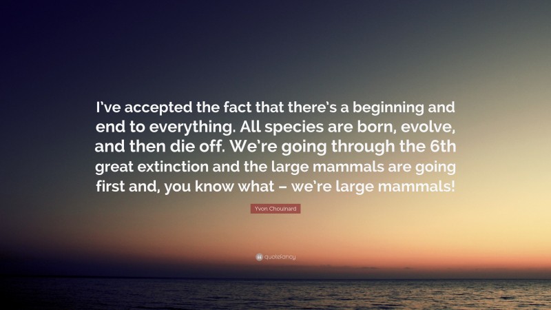 Yvon Chouinard Quote: “I’ve accepted the fact that there’s a beginning and end to everything. All species are born, evolve, and then die off. We’re going through the 6th great extinction and the large mammals are going first and, you know what – we’re large mammals!”