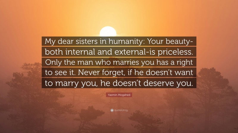 Yasmin Mogahed Quote: “My dear sisters in humanity: Your beauty-both internal and external-is priceless. Only the man who marries you has a right to see it. Never forget, if he doesn’t want to marry you, he doesn’t deserve you.”