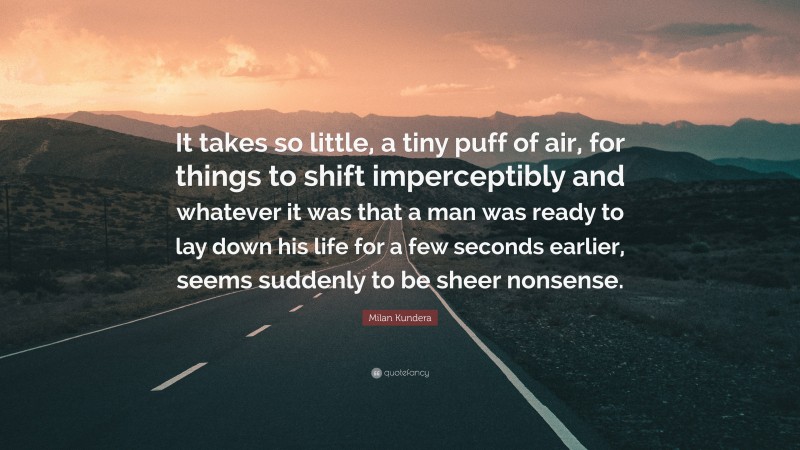 Milan Kundera Quote: “It takes so little, a tiny puff of air, for things to shift imperceptibly and whatever it was that a man was ready to lay down his life for a few seconds earlier, seems suddenly to be sheer nonsense.”
