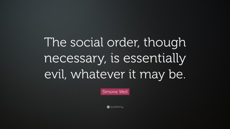 Simone Weil Quote: “The social order, though necessary, is essentially evil, whatever it may be.”
