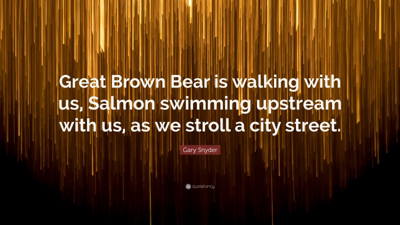 Gary Snyder Quote: “Great Brown Bear is walking with us, Salmon swimming upstream with us, as we stroll a city street.”