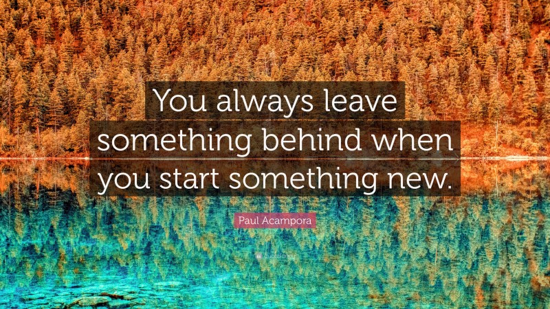 Paul Acampora Quote: “You always leave something behind when you start something new.”