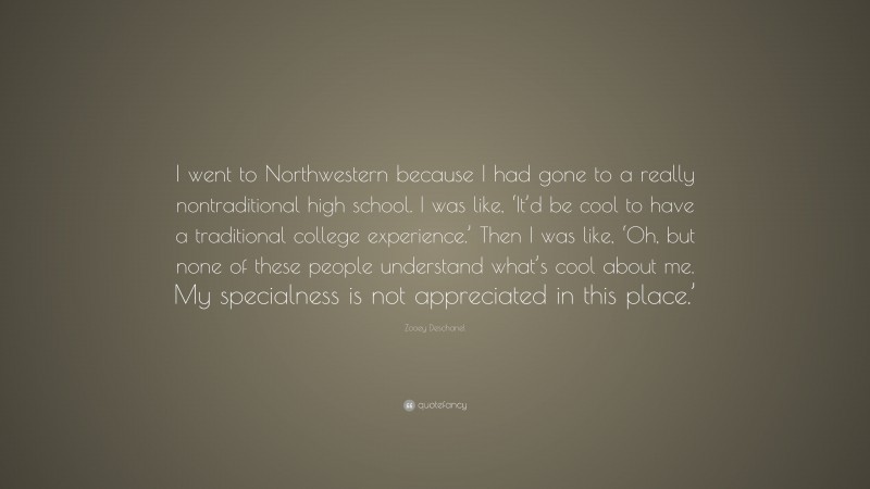 Zooey Deschanel Quote: “I went to Northwestern because I had gone to a really nontraditional high school. I was like, ‘It’d be cool to have a traditional college experience.’ Then I was like, ‘Oh, but none of these people understand what’s cool about me. My specialness is not appreciated in this place.’”