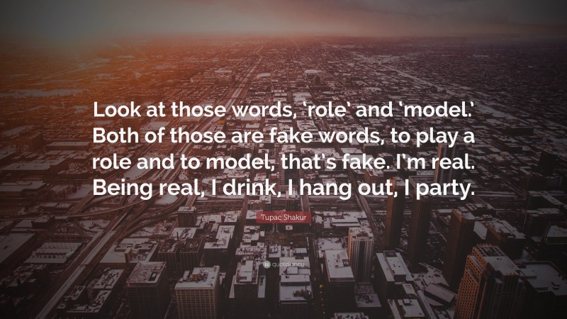 Tupac Shakur Quote: “Look at those words, ‘role’ and ‘model.’ Both of those are fake words, to play a role and to model, that’s fake. I’m real. Being real, I drink, I hang out, I party.”