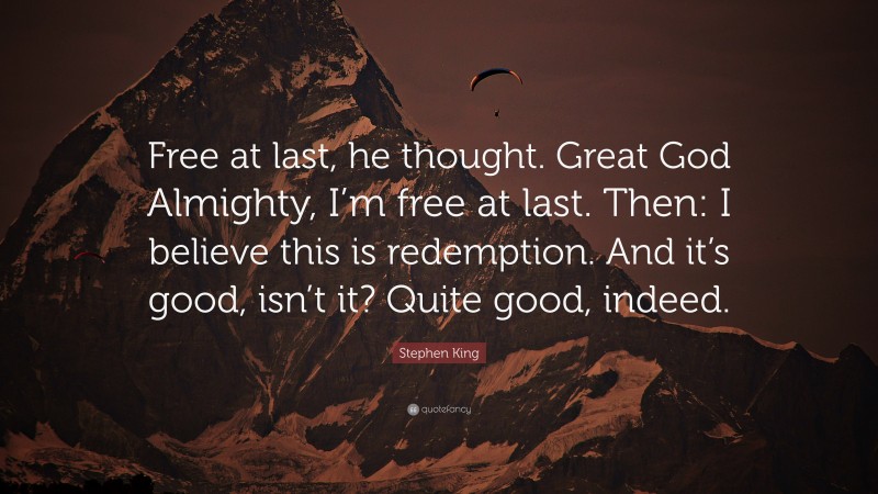 Stephen King Quote: “Free at last, he thought. Great God Almighty, I’m free at last. Then: I believe this is redemption. And it’s good, isn’t it? Quite good, indeed.”