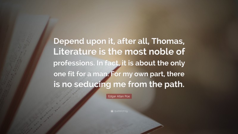 Edgar Allan Poe Quote: “Depend upon it, after all, Thomas, Literature is the most noble of professions. In fact, it is about the only one fit for a man. For my own part, there is no seducing me from the path.”