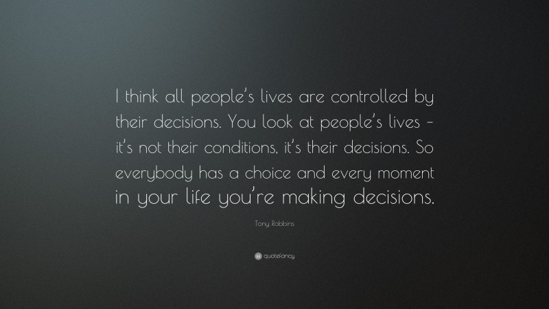 Tony Robbins Quote: “I think all people’s lives are controlled by their decisions. You look at people’s lives – it’s not their conditions, it’s their decisions. So everybody has a choice and every moment in your life you’re making decisions.”
