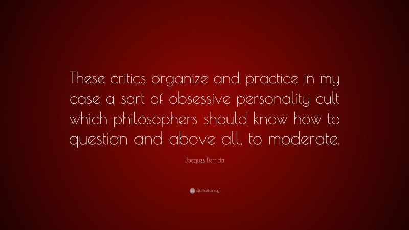 Jacques Derrida Quote: “These critics organize and practice in my case a sort of obsessive personality cult which philosophers should know how to question and above all, to moderate.”