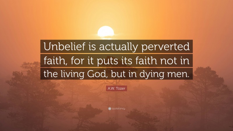 A.W. Tozer Quote: “Unbelief is actually perverted faith, for it puts its faith not in the living God, but in dying men.”