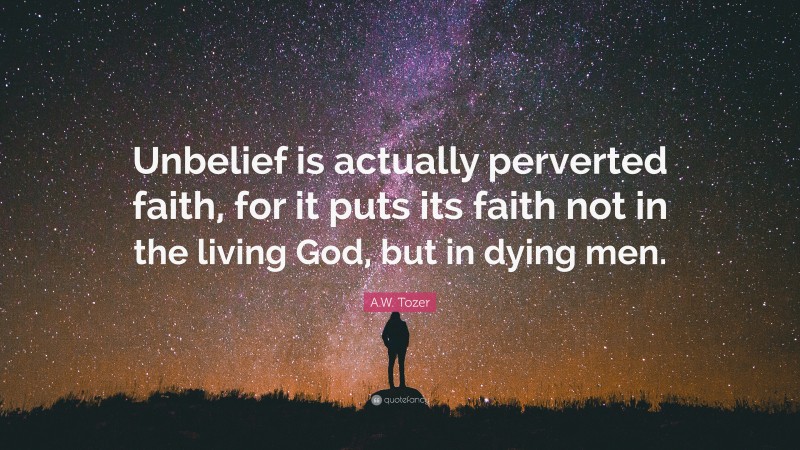 A.W. Tozer Quote: “Unbelief is actually perverted faith, for it puts its faith not in the living God, but in dying men.”