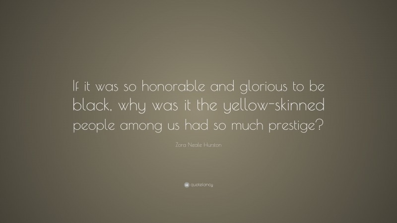 Zora Neale Hurston Quote: “If it was so honorable and glorious to be black, why was it the yellow-skinned people among us had so much prestige?”