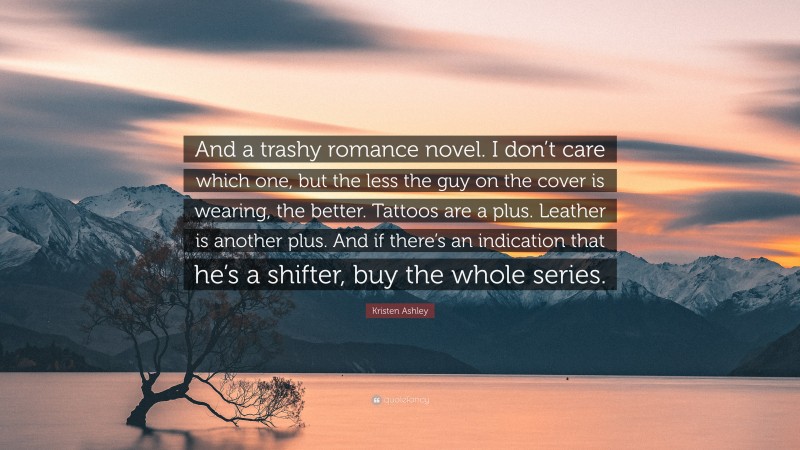 Kristen Ashley Quote: “And a trashy romance novel. I don’t care which one, but the less the guy on the cover is wearing, the better. Tattoos are a plus. Leather is another plus. And if there’s an indication that he’s a shifter, buy the whole series.”