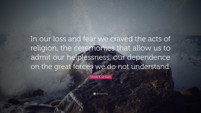 Ursula K. Le Guin Quote: “In our loss and fear we craved the acts of religion, the ceremonies that allow us to admit our helplessness, our dependence on the great forces we do not understand.”
