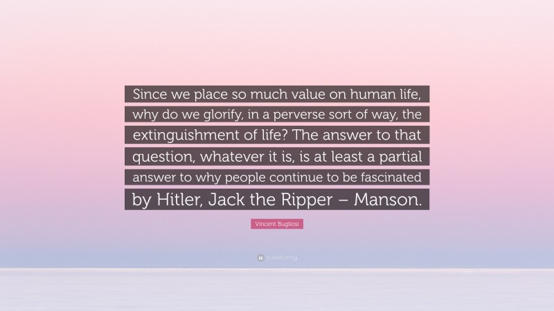 Vincent Bugliosi Quote: “Since we place so much value on human life, why do we glorify, in a perverse sort of way, the extinguishment of life? The answer to that question, whatever it is, is at least a partial answer to why people continue to be fascinated by Hitler, Jack the Ripper – Manson.”