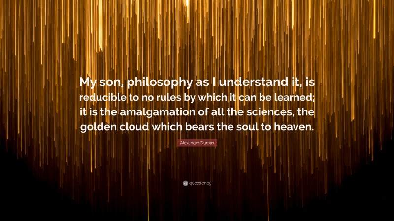 Alexandre Dumas Quote: “My son, philosophy as I understand it, is reducible to no rules by which it can be learned; it is the amalgamation of all the sciences, the golden cloud which bears the soul to heaven.”