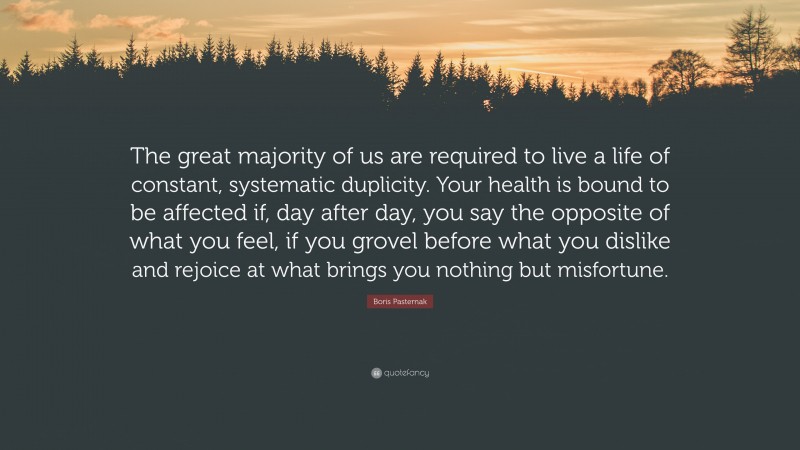 Boris Pasternak Quote: “The great majority of us are required to live a life of constant, systematic duplicity. Your health is bound to be affected if, day after day, you say the opposite of what you feel, if you grovel before what you dislike and rejoice at what brings you nothing but misfortune.”