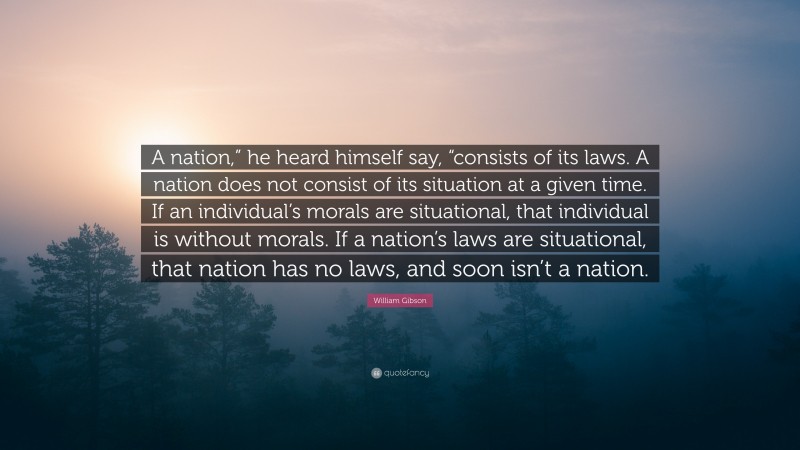 William Gibson Quote: “A nation,” he heard himself say, “consists of its laws. A nation does not consist of its situation at a given time. If an individual’s morals are situational, that individual is without morals. If a nation’s laws are situational, that nation has no laws, and soon isn’t a nation.”