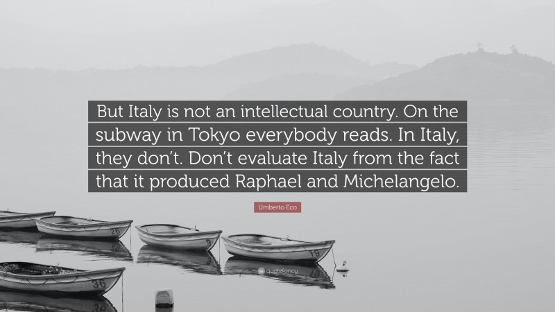 Umberto Eco Quote: “But Italy is not an intellectual country. On the subway in Tokyo everybody reads. In Italy, they don’t. Don’t evaluate Italy from the fact that it produced Raphael and Michelangelo.”