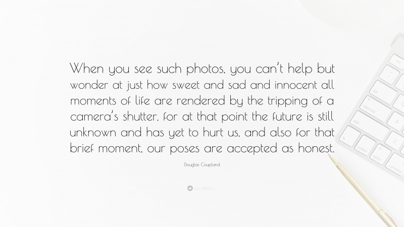Douglas Coupland Quote: “When you see such photos, you can’t help but wonder at just how sweet and sad and innocent all moments of life are rendered by the tripping of a camera’s shutter, for at that point the future is still unknown and has yet to hurt us, and also for that brief moment, our poses are accepted as honest.”