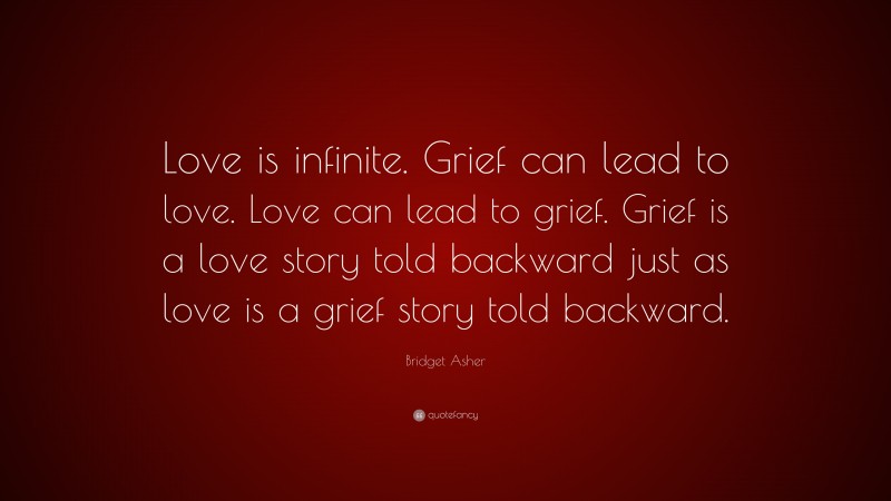 Bridget Asher Quote: “Love is infinite. Grief can lead to love. Love can lead to grief. Grief is a love story told backward just as love is a grief story told backward.”