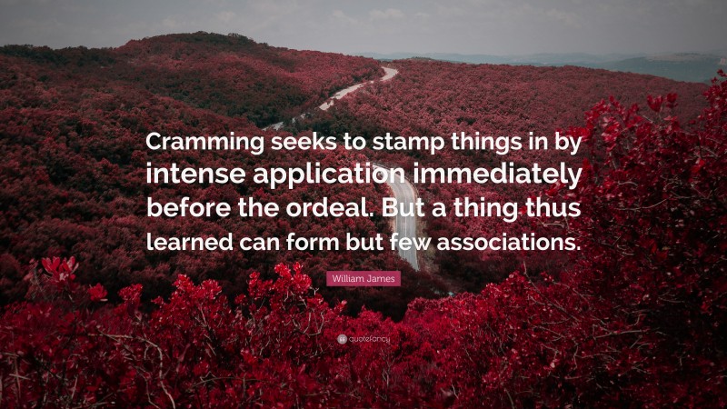 William James Quote: “Cramming seeks to stamp things in by intense application immediately before the ordeal. But a thing thus learned can form but few associations.”