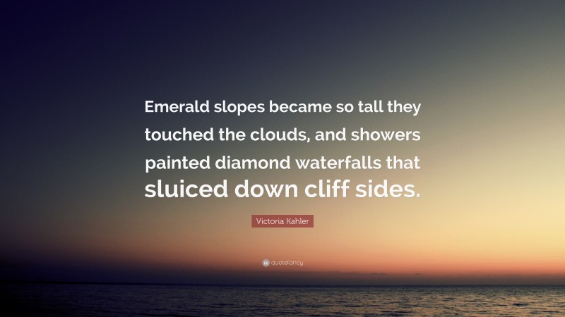Victoria Kahler Quote: “Emerald slopes became so tall they touched the clouds, and showers painted diamond waterfalls that sluiced down cliff sides.”